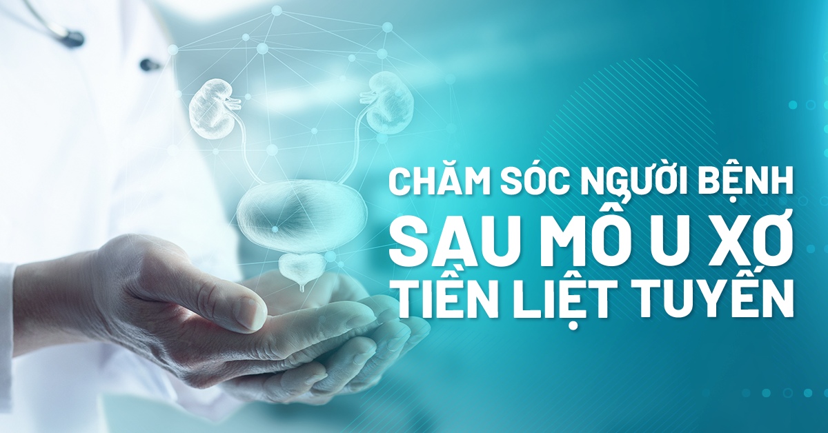 Hướng dẫn chăm sóc người bệnh sau mổ u xơ tiền liệt tuyến để phục hồi nhanh